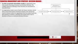 FINANCIAL MANAGEMENT AND STRATEGIC DECISION MAKING :
 In order to maximise shareholder wealth an organisation must
take sensible financing, investment and dividend decisions. The
cashflow patterns of relating to these decisions are interrelated as
identified below.
 An organisation needs to source funds (the finance decision), decide
how to invest those funds (investment decision) then decide how
much to reinvest within the organisation from the surplus funds that
gets retained or whether to distribute the surplus funds back to
providers of finance as dividends(dividend decision).
 