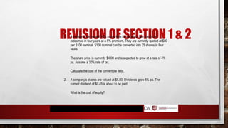 REVISION OF SECTION 1 & 2
1. A company has issued 10% convertible bonds which are due to be
redeemed in four years at a 5% premium. They are currently quoted at $80
per $100 nominal. $100 nominal can be converted into 25 shares in four
years.
The share price is currently $4.00 and is expected to grow at a rate of 4%
pa. Assume a 30% rate of tax.
Calculate the cost of the convertible debt.
2. A company's shares are valued at $5.80. Dividends grow 5% pa. The
current dividend of $0.45 is about to be paid.
What is the cost of equity?
 