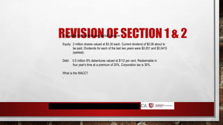 REVISION OF SECTION 1 & 2
A company has the following capital structure:
Equity: 2 million shares valued at $3.30 each. Current dividend of $0.06 about to
be paid. Dividends for each of the last two years were $0.051 and $0.0415
(earliest)
Debt: 0.5 million 8% debentures valued at $112 per cent. Redeemable in
four year's time at a premium of 20%. Corporation tax is 30%.
What is the WACC?
.
 