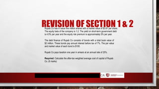 REVISION OF SECTION 1 & 2
Rupab Co has in issue five million shares with a market value of $3.81 per share.
The equity beta of the company is 1.2. The yield on short-term government debt
is 4.5% per year and the equity risk premium is approximately 5% per year.
The debt finance of Rupab Co consists of bonds with a total book value of
$2 million. These bonds pay annual interest before tax of 7%. The par value
and market value of each bond is $100.
Rupab Co pays taxation one year in arrears at an annual rate of 25%.
Required: Calculate the after-tax weighted average cost of capital of Rupab
Co. (6 marks)
 