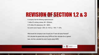 REVISION OF SECTION 1,2 & 3
A company has the following capital structure:
1 million $1 ordinary shares, MV = $2/share.
0.75 million 8% debentures, MV = $80%.
Its current cost of equity = 20%. Rf = 6% Rm = 16% T = 30%.
What would the company's cost of equity be if it were all equity financed?
Hint calculate the geared beta using CAPM and then calculate the un geared
beta. And then calculate the cost of equity using CAPM
βa = Ve βe
(Ve + Vd(1 – T))
 