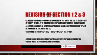REVISION OF SECTION 1,2 & 3
•A HOUSE-BUILDING COMPANY IS FINANCED IN THE RATIO D:E 2:3. IT HAS A COST
OF EQUITY OF 21%. IT IS CONSIDERING EXPANDING INTO OFFICE MAINTENANCE.
•A LISTED COMPANY IN OFFICE MAINTENANCE HAS A COST OF EQUITY OF 15%. IT
IS FINANCED IN THE RATIO D:E 1:1.
•REQUIRED RETURN = RF + Β(RM – RF); RM =16%; RF = 4%; T=30%
•IF THE HOUSE-BUILDING COMPANY FINANCES ITS EXPANSION PURELY BY
EQUITY, WHAT RETURN WOULD BE REQUIRED?
βa = Ve βe
(Ve + Vd(1 – T))
 