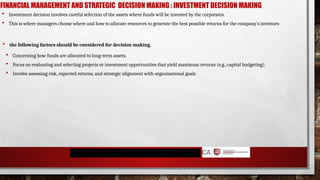 FINANCIAL MANAGEMENT AND STRATEGIC DECISION MAKING : INVESTMENT DECISION MAKING
 Concerning how funds are allocated to long-term assets.
 Focus on evaluating and selecting projects or investment opportunities that yield maximum returns (e.g., capital budgeting).
 Involve assessing risk, expected returns, and strategic alignment with organizational goals
 Investment decision involves careful selection of the assets where funds will be invested by the corporates.
 This is where managers choose where and how to allocate resources to generate the best possible returns for the company’s investors
 the following factors should be considered for decision making.
 