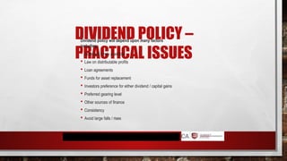 DIVIDEND POLICY –
PRACTICAL ISSUES
Dividend policy will depend upon many factors
including:
 Sufficient funds available
 Law on distributable profits
 Loan agreements
 Funds for asset replacement
 Investors preference for either dividend / capital gains
 Preferred gearing level
 Other sources of finance
 Consistency
 Avoid large falls / rises
 