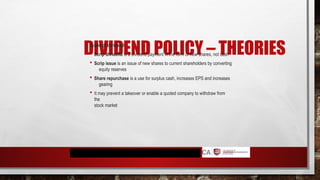 DIVIDEND POLICY – THEORIES
Types of dividend
 Scrip dividend is a dividend payment in the form of new shares, not cash
 Scrip issue is an issue of new shares to current shareholders by converting
equity reserves
 Share repurchase is a use for surplus cash, increases EPS and increases
gearing
 It may prevent a takeover or enable a quoted company to withdraw from
the
stock market
 