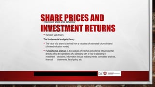 SHARE PRICES AND
INVESTMENT RETURNS
Theories of share price behaviour
 The fundamental analysis theory
 Technical analysis (chartist theory)
 Random walk theory
The fundamental analysis theory
 The value of a share is derived from a valuation of estimated future dividend
(dividend valuation model)
 Fundamental analysis is the analysis of internal and external influences that
directly affect the operations of a company with a view to assisting in
investment decisions. Information include industry trends, competitor analysis,
financial statements, fiscal policy, etc.
 