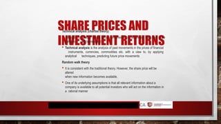 SHARE PRICES AND
INVESTMENT RETURNS
Technical analysis (chartist theory)
 Attempts to predict share price movements by assuming that past price
patterns will be repeated
 Technical analysis is the analysis of past movements in the prices of financial
instruments, currencies, commodities etc. with a view to, by applying
analytical techniques, predicting future price movements
Random walk theory
 It is consistent with the traditional theory. However, the share price will be
altered
when new information becomes available.
 One of its underlying assumptions is that all relevant information about a
company is available to all potential investors who will act on the information in
a rational manner
 
