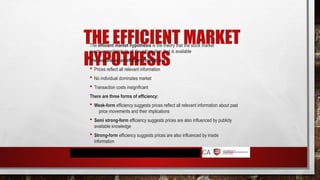 THE EFFICIENT MARKET
HYPOTHESIS
The efficient market hypothesis is the theory that the stock market
reacts immediately to all the information that is available
The features of an efficient market are:
 Prices reflect all relevant information
 No individual dominates market
 Transaction costs insignificant
There are three forms of efficiency:
 Weak-form efficiency suggests prices reflect all relevant information about past
price movements and their implications
 Semi strong-form efficiency suggests prices are also influenced by publicly
available knowledge
 Strong-form efficiency suggests prices are also influenced by inside
information
 