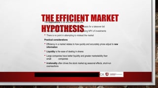 THE EFFICIENT MARKET
HYPOTHESIS
The implications of an efficient market are:
 The share price of a company is the best basis for a takeover bid
 A company should concentrate on maximising NPV of investments
 There is no point in attempting to mislead the market
Practical considerations
 Efficiency in a market relates to how quickly and accurately prices adjust to new
information
 Liquidity is the ease of dealing in shares
 Large companies have better liquidity and greater marketability than
small companies
 Irrationality often drives the stock market eg seasonal effects, short-run
overreactions
 