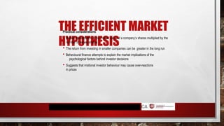 THE EFFICIENT MARKET
HYPOTHESIS
Practical considerations
 Market capitalisation is the market value of a company’s shares multiplied by the
number of issued shares
 The return from investing in smaller companies can be greater in the long run
 Behavioural finance attempts to explain the market implications of the
psychological factors behind investor decisions
 Suggests that irrational investor behaviour may cause over-reactions
in prices
 