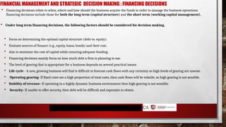 FINANCIAL MANAGEMENT AND STRATEGIC DECISION MAKING : FINANCING DECISIONS
 Focus on determining the optimal capital structure (debt vs. equity).
 Evaluate sources of finance (e.g., equity, loans, bonds) and their cost.
 Aim to minimize the cost of capital while ensuring adequate funding.
 Financing decisions mainly focus on how much debt a firm is planning to use.
 The level of gearing that is appropriate for a business depends on several practical issues:
 Life cycle - A new, growing business will find it difficult to forecast cash flows with any certainty so high levels of gearing are unwise.
 Operating gearing- If fixed costs are a high proportion of total costs, then cash flows will be volatile; so high gearing is not sensible.
 Stability of revenue- If operating in a highly dynamic business environment then high gearing is not sensible.
 Security- If unable to offer security, then debt will be difficult and expensive to obtain
 Financing decisions relate to when, where and how should the business acquire the funds in order to manage the business operations.
financing decisions include those for both the long term (capital structure) and the short term (working capital management).
 Under long term financing decisions, the following factors should be considered for decision making.
 
