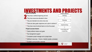 INVESTMENTS AND PROJECTS
2
Nature of projects
 They have a defined beginning and end
 They have resources allocated to them
 They are intended to be done only once
 There are clear goals/ objectives and a plan to achieve it
 They have cross functional teams to drive the project
Project success factors
 Clearly defined mission and goals
 Top management support
 Competent project manager and a project team
 Sufficient resources – finance, material, people, processes
 Excellent communication channels
 