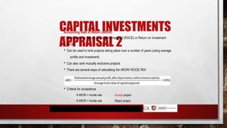 CAPITAL INVESTMENTS
APPRAISAL 2
Accounting Rate of Return (AROR)
 Also known as Return on Capital Employed (ROCE) or Return on Investment
(ROI)
 Can be used to rank projects taking place over a number of years (using average
profits and investment)
 Can also rank mutually exclusive projects
 There are several ways of calculating the AROR/ ROCE/ ROI
 Criteria for acceptance
If AROR > Hurdle rate
If AROR < Hurdle rate
Accept project
Reject project
 