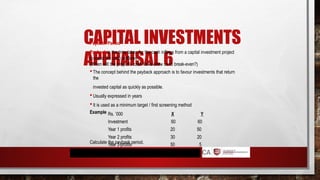CAPITAL INVESTMENTS
APPRAISAL 6
Payback Period
Payback is the time taken for the cash inflows from a capital investment project
to equal the cash outflows
(When will the project’s cash flows allow us to break-even?)
 The concept behind the payback approach is to favour investments that return
the
invested capital as quickly as possible.
 Usually expressed in years
 It is used as a minimum target / first screening method
Example Rs. ’000 X Y
Investment 60 60
Year 1 profits 20 50
Year 2 profits 30 20
Year 3 profits 50 5
Calculate the payback period.
 