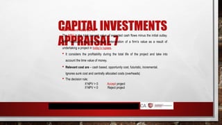 CAPITAL INVESTMENTS
APPRAISAL 7
Net Present Value (NPV)
The NPV is the total present value of expected cash flows minus the initial outlay.
NPV measures the improvement/ deterioration of a firm’s value as a result of
undertaking a project in today’s rupees.
 It considers the profitability during the total life of the project and take into
account the time value of money.
 Relevant cost are – cash based, opportunity cost, futuristic, incremental.
Ignores sunk cost and centrally allocated costs (overheads)
 The decision rule;
If NPV > 0
If NPV < 0
Accept project
Reject project
 