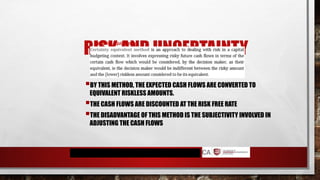 RISK AND UNCERTAINTY
BY THIS METHOD, THE EXPECTED CASH FLOWS ARE CONVERTED TO
EQUIVALENT RISKLESS AMOUNTS.
THE CASH FLOWS ARE DISCOUNTED AT THE RISK FREE RATE
THE DISADVANTAGE OF THIS METHOD IS THE SUBJECTIVITY INVOLVED IN
ADJUSTING THE CASH FLOWS
2. Certainty equivalents
 