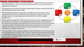 FINANCIAL MANAGEMEMNT DECISION MAKING
 The Balanced Scorecard (BSC) is a tool that measures a company's performance not just by
financial performance , but also by how well it serves customers, runs its operations, and
prepares for future growth.
 This approach was introduced by business scholars Robert S. Kaplan and David P. Norton in a
Harvard Business Review article in 1992.
 Their broadened performance measurement is designed to provide companies with a
comprehensive view of their overall health, enabling leaders to implement long-term
strategies, synchronize daily operations with their objectives, and drive ongoing
improvements.
 Kaplan and Norton argued that "What you measure is what you get," highlighting the need
for a balanced set of metrics to steer organizational behavior toward strategic objectives.
They demonstrated through case study research that traditional financial metrics like return
on investment (ROI) and earnings before interest, taxes, depreciation, and amortization
(EBITDA) often failed to capture the drivers of future performance, such as process
capabilities and employee competencies
 To remedy this, the authors proposed adding customer, internal process, as well as innovation
and learning measures to financial data, creating a multidimensional dashboard that reflects
an organization’s strategic priorities. This approach helped managers focus on the early signs
of success rather than relying solely on the past financial results, which can hide new
opportunities or problems
 