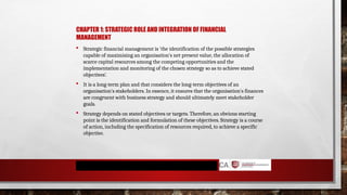 CHAPTER 1: STRATEGIC ROLE AND INTEGRATION OF FINANCIAL
MANAGEMENT
 Strategic financial management is 'the identification of the possible strategies
capable of maximising an organisation's net present value, the allocation of
scarce capital resources among the competing opportunities and the
implementation and monitoring of the chosen strategy so as to achieve stated
objectives’.
 It is a long-term plan and that considers the long-term objectives of an
organisation's stakeholders. In essence, it ensures that the organisation's finances
are congruent with business strategy and should ultimately meet stakeholder
goals.
 Strategy depends on stated objectives or targets. Therefore, an obvious starting
point is the identification and formulation of these objectives. Strategy is a course
of action, including the specification of resources required, to achieve a specific
objective.
 
