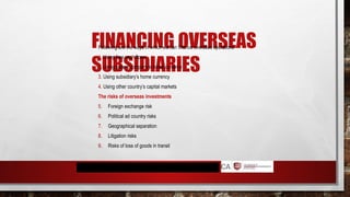 FINANCING OVERSEAS
SUBSIDIARIES
Following are the ways in which we can finance overseas operations
1. Using free cash flows
2. Using parent company’s home currency
3. Using subsidiary’s home currency
4. Using other country’s capital markets
The risks of overseas investments
5. Foreign exchange risk
6. Political ad country risks
7. Geographical separation
8. Litigation risks
9. Risks of loss of goods in transit
 