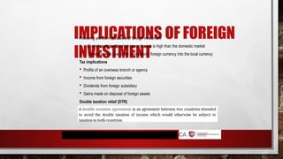 IMPLICATIONS OF FOREIGN
INVESTMENT
Following are the implications of foreign investment
1. Cost of capital will be high since the risk is high than the domestic market
2. Translation risk due to the conversion f foreign currency into the local currency
Tax implications
 Profits of an overseas branch or agency
 Income from foreign securities
 Dividends from foreign subsidiary
 Gains made on disposal of foreign assets
Double taxation relief (DTR)
 