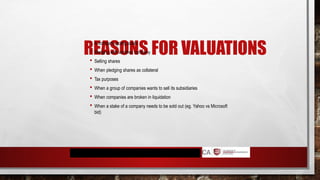 REASONS FOR VALUATIONS
 A company going public
 Merging with another company
 Selling shares
 When pledging shares as collateral
 Tax purposes
 When a group of companies wants to sell its subsidiaries
 When companies are broken in liquidation
 When a stake of a company needs to be sold out (eg. Yahoo vs Microsoft
bid)
 