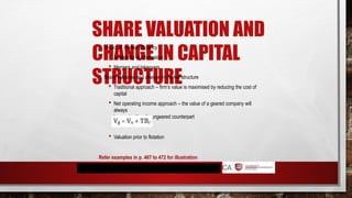 SHARE VALUATION AND
CHANGE IN CAPITAL
STRUCTURE
 Impact of market efficiency
 Availability of information
 Mergers and takeovers
 Share valuation and change in market structure
 Traditional approach – firm’s value is maximised by reducing the cost of
capital
 Net operating income approach – the value of a geared company will
always
be greater than its ungeared counterpart
 Valuation prior to flotation
Refer examples in p. 467 to 472 for illustration
 