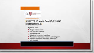 [CHAPTER 16: AMALGAMATIONS AND
RESTRUCTURING]
Syllabus areas
 Mergers and acquisitions
 The conduct of a takeover
 Payment methods
 Valuation of mergers and acquisitions
 Regulation of takeovers and Post-acquisition integration
 Impact of mergers and takeovers on stakeholders
 Exit strategies
Mohamed Intikab Bin Ali
 