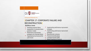[CHAPTER 17: CORPORATE FAILURE AND
RECONSTRUCTION]
Mohamed Intikab Bin Ali
Syllabus areas
 Predicting business failure
 Assessment of corporate failure
prediction models
 Performance improvement
strategies and corporate failure
 Organisational survival and life
cycle issues
 Implementing performance improvement
strategies
 Implementing performance improvement
strategies
 Reconstruction schemes
 Financial reconstructions
 Leverage buyouts (LBO)
 Market response to financial
reconstruction
 