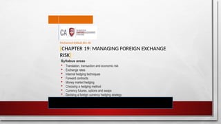 [CHAPTER 19: MANAGING FOREIGN EXCHANGE
RISK]
Mohamed Intikab Bin Ali
Syllabus areas
 Translation, transaction and economic risk
 Exchange rates
 Internal hedging techniques
 Forward contracts
 Money market hedging
 Choosing a hedging method
 Currency futures, options and swaps
 Devising a foreign currency hedging strategy
 