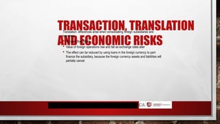 TRANSACTION, TRANSLATION
AND ECONOMIC RISKS
Translation: differences arise when consolidating foreign subsidiaries and
branches.
 No cash flow effect
 Value of foreign operations rise and fall as exchange rates alter
 The effect can be reduced by using loans in the foreign currency to part-
finance the subsidiary, because the foreign currency assets and liabilities will
partially cancel
 