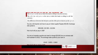 EXCHANGE RATE 3
You are a US importer and have to pay an Indian supplier Rupees 500,000. Exchange
rate quoted is:
INR/US$ = 60.1853 – 60.2354
How much will you pay in US$?
You are an Australian exporter and need to change €30,000 from an overseas sale
into Australian $ (AUD). The exchange rates quoted by your bank is:
€/AUD 0.6833 – 0.6843
How much will you receive AU$?
 
