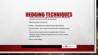HEDGING TECHNIQUES
 Invoicing in domestic currency
 Leading (accelerating) and lagging (delaying) payments to avoid potential
additional costs due to currency rate movements
 Matching receipts and payments
 Netting – credit balances are netted off against debit balances
 Forward contract - sets in advance the rate at which a specified quantity
of
currency will be bought and sold at a specified date in the future.
A forward contract is binding: the agreed amount of currency must be
delivered or paid for.
 Money market hedging
 