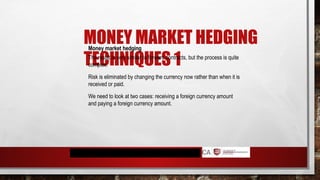 MONEY MARKET HEDGING
TECHNIQUES 1
Money market hedging
The result is very similar to forward contracts, but the process is quite
complex.
Risk is eliminated by changing the currency now rather than when it is
received or paid.
We need to look at two cases: receiving a foreign currency amount
and paying a foreign currency amount.
 