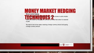 MONEY MARKET HEDGING
TECHNIQUES 2
Money market hedging
The result is very similar to forward contracts, but the process is quite complex.
Risk is eliminated by changing the currency now rather than when it is received
or paid.
We need to look at two cases: receiving a foreign currency amount and paying
a foreign currency amount.
 