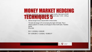 MONEY MARKET HEDGING
TECHNIQUES 5
A German manufacturer will receive US $5m in three months. Spot rate for €/US$
= 0.7524; US 3 month rates = 2.5% – 3.2% pa € 3 month rates = 0.2% – 0.8% pa
1. Borrow enough $ now to become $5m in three months
The bank will charge 3.2% for borrowing (the higher US $ rate). This is
always quoted for 12 months, but will apply for three month loans. Therefore
borrow
$X so that:
$X (1 + (0.032/4)) = 5,000,000
$X = 5,000,000/ (1 + (0.032/4)) = $4,960,317
 