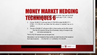 MONEY MARKET HEDGING
TECHNIQUES 6
A German manufacturer will receive US $5m in three months. Spot rate for €/US$
= 0.7524; US 3 month rates = 2.5% – 3.2% pa € 3 month rates = 0.2% – 0.8% pa
2. Convert $4,960,317 at the spot rate of 0.7524 €/$ to obtain $4,960,317 ×
0.7524 = € 3,732,143 now [Note that this amount is received now so is
certain.]
3. The loan of $4,960,317 will grow to $5m in three months and the $5m receipt
from the US customer will pay this off precisely. Using a $ receipt to pay
$ will not involve exchange risk.
The € 3,732,143 received now can be spent now.
Alternatively, it can be invested for three months (to match the time of the receipt) at
the € rate to become: € 3,732,143 × (1 + (0.002/4)) = € 3,734,009
 