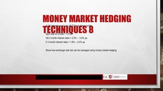 MONEY MARKET HEDGING
TECHNIQUES 8
A UK importer must pay US $10m in three months.
Spot rate for £/US$ = 1.5123
US 3 month interest rates = 2.5% – 3.2% pa
£ 3 month interest rates = 1.6% – 4.2% pa
Show how exchange rate risk can be managed using money market hedging
 