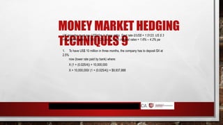 MONEY MARKET HEDGING
TECHNIQUES 9
UK importer must pay US$10m in three mths. Spot rate £/US$ = 1.5123. US $ 3
mth interest rates = 2.5% – 3.2% pa. £ 3 mth interest rates = 1.6% – 4.2% pa
1. To have US$ 10 million in three months, the company has to deposit $X at
2.5%
now (lower rate paid by bank) where:
X (1 + (0.025/4)) = 10,000,000
X = 10,000,000/ (1 + (0.025/4)) = $9,937,888
 