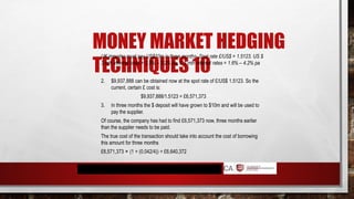 MONEY MARKET HEDGING
TECHNIQUES 10
UK importer must pay US$10m in three months. Spot rate £/US$ = 1.5123. US $
3 mth interest rates = 2.5% – 3.2% pa. £ 3 mth interest rates = 1.6% – 4.2% pa
2. $9,937,888 can be obtained now at the spot rate of £/US$ 1.5123. So the
current, certain £ cost is:
$9,937,888/1.5123 = £6,571,373
3. In three months the $ deposit will have grown to $10m and will be used to
pay the supplier.
Of course, the company has had to find £6,571,373 now, three months earlier
than the supplier needs to be paid.
The true cost of the transaction should take into account the cost of borrowing
this amount for three months
£6,571,373 × (1 + (0.042/4)) = £6,640,372
 