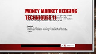 MONEY MARKET HEDGING
TECHNIQUES 11
TGA Co, a US company, expects to receive €500,000 from export sales at the end
of three months. A forward rate of €1.687 per $1 has been offered by the
company's bank and the spot rate is €1.675 per $1. TGA Co can borrow short term
in the euro at 9% per year and deposit in the US at 4% per year.
Required:
Calculate the dollar income from a forward market hedge and a money
market hedge, and indicate which hedge would be financially preferred by
TGA Co.
 