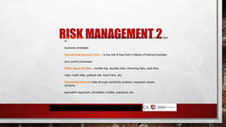 RISK MANAGEMENT 2
Strategic risks - is the potential volatility of profits caused by the nature and type
of
business strategies
Operational/ process risks - is the risk of loss from a failure of internal business
and control processes
Other types of risks – market risk, liquidity risks, financing risks, cash flow
risks, credit risks, political risk, fraud risks, etc.
Assessing financial risks through sensitivity analysis, expected values,
certainty
equivalent approach, simulation models, scenarios, etc.
 
