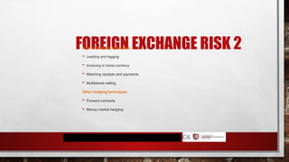 FOREIGN EXCHANGE RISK 2
Internal hedging techniques
 Leading and lagging
 Invoicing in home currency
 Matching receipts and payments
 Multilateral netting
Other hedging techniques
 Forward contracts
 Money market hedging
 