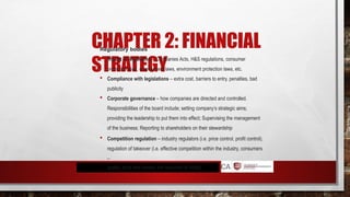 CHAPTER 2: FINANCIAL
STRATEGY
Regulatory bodies
 Impact of legislation – Companies Acts, H&S regulations, consumer
protection laws, employment laws, environment protection laws, etc.
 Compliance with legislations – extra cost, barriers to entry, penalties, bad
publicity
 Corporate governance – how companies are directed and controlled.
Responsibilities of the board include; setting company’s strategic aims;
providing the leadership to put them into effect; Supervising the management
of the business; Reporting to shareholders on their stewardship
 Competition regulation – industry regulators (i.e. price control, profit control),
regulation of takeover (i.e. effective competition within the industry, consumers
–
quality, price and variety, the reduction of costs)
 
