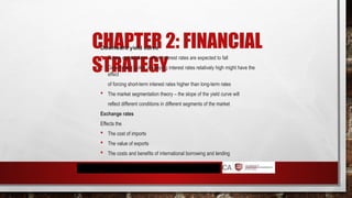 CHAPTER 2: FINANCIAL
STRATEGY
Downward yield curve
 Future expectation – when interest rates are expected to fall
 Government policy of keeping interest rates relatively high might have the
effect
of forcing short-term interest rates higher than long-term rates
 The market segmentation theory – the slope of the yield curve will
reflect different conditions in different segments of the market
Exchange rates
Effects the
 The cost of imports
 The value of exports
 The costs and benefits of international borrowing and lending
 