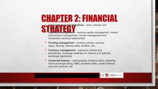 CHAPTER 2: FINANCIAL
STRATEGY
The role of treasurer
 Corporate financial objectives – aims, policies and
strategies, systems
 Liquidity management – working capital management, money
transmission management, money management and
investment, banking relationships
 Funding management – funding policies, sources,
types, security, interest rates, duration, etc.
 Currency management – exposure policies and
procedures, exchange dealings (i.e. futures and options),
exchange regulations
 Corporate finance – raising equity, dividend policy, obtaining
stock exchange listing, M&A, business sales, project finance
and joint ventures, etc.
 