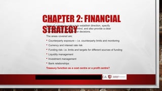 CHAPTER 2: FINANCIAL
STRATEGY
Treasury policy
Aims of a treasury policy is to establish direction, specify
parameters and exercise control, and also provide a clear
framework and guidelines for decisions.
The areas covered are;
 Counterparty exposure – i.e. counterparty limits and monitoring
 Currency and interest rate risk
 Funding risk- i.e. limits and targets for different sources of funding
 Liquidity management
 Investment management
 Bank relationships
Treasury function as a cost centre or a profit centre?
 