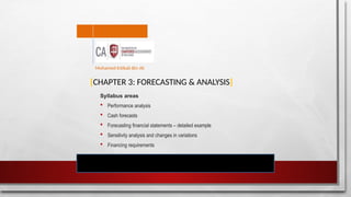 [CHAPTER 3: FORECASTING & ANALYSIS]
Syllabus areas
 Performance analysis
 Cash forecasts
 Forecasting financial statements – detailed example
 Sensitivity analysis and changes in variations
 Financing requirements
Mohamed Intikab Bin Ali
 