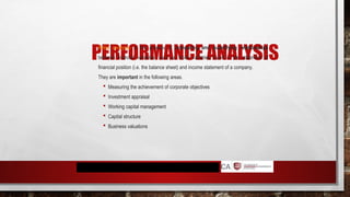 PERFORMANCE ANALYSIS
Ratio analysis is the process of comparing and quantifying relationships
between financial variables, such as those variables found in the statement of
financial position (i.e. the balance sheet) and income statement of a company.
They are important in the following areas.
 Measuring the achievement of corporate objectives
 Investment appraisal
 Working capital management
 Capital structure
 Business valuations
 