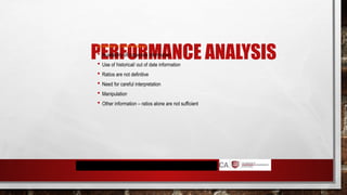 PERFORMANCE ANALYSIS
Limitations of ration analysis
 Availability of corporate information
 Use of historical/ out of date information
 Ratios are not definitive
 Need for careful interpretation
 Manipulation
 Other information – ratios alone are not sufficient
 