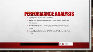 PERFORMANCE ANALYSIS
Financial ratios can be categorised as follows.
1. Profitability ratios – GP/ NP Margin, ROCE, ROE, etc
2. Liquidity ratios – Current Ratio & Quick Ratio
3. Gearing and Capital structure/ Debt ratios – Capital Gearing, Interest Cover,
Debt Ratio, etc.
4. Operating/ activity ratios – Inventory days, Debtor days, Creditor Days, Inv.
T/O, etc
5. Investor/ Capital Market Ratios – EPS, P/E Ratio, DPS, Div. Cover, Div. Yield,
etc.
 